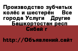 Производство зубчатых колёс и шестерён. - Все города Услуги » Другие   . Башкортостан респ.,Сибай г.